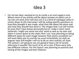 Idea 3
• For my last idea I wanted to try to create a art and supply e-zine.
Where most of my articles will be about reviews on others art or
my own art work and I will also use it as a kind of catalogue when it
comes down to the interviews I will be asking specific questions on
how they thought it was made, what they like about the piece and
also how they would have done it. The images that I use will mainly
be ones that I have drawn personally but to make it seem more
authentic I might use some one else' work as well as my own and
when it comes down to the styles that I use I was planning on doing
different styles for each image however that seems unrealistic so I
will most likely just try and do my usual minimalistic art style an
angular style and maybe I will try to do an ultra realistic art style.
The colours I am going to use are going to have a lot of variety
otherwise it wouldn’t be much of an art e-zine if there were only
two different colours. For the layout I was planning on portrait and
having all the images and text mixtures.
 