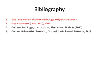 Bibliography
1. Etsy. The women of Greek Mythology, Kelly-Marie Roberts
2. Etsy. Play Meter ( July 1987 ), SEGA
3. Fanzines Teal Triggs, contracultura, Thames and Hudson, (2010)
4. Fanzine, Bukowski on Bukowski, Bukowski on Bukowski, Bukowski, 2017
 