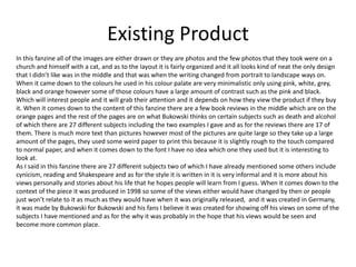 Existing Product
In this fanzine all of the images are either drawn or they are photos and the few photos that they took were on a
church and himself with a cat, and as to the layout it is fairly organized and it all looks kind of neat the only design
that I didn’t like was in the middle and that was when the writing changed from portrait to landscape ways on.
When it came down to the colours he used in his colour palate are very minimalistic only using pink, white, grey,
black and orange however some of those colours have a large amount of contrast such as the pink and black.
Which will interest people and it will grab their attention and it depends on how they view the product if they buy
it. When it comes down to the content of this fanzine there are a few book reviews in the middle which are on the
orange pages and the rest of the pages are on what Bukowski thinks on certain subjects such as death and alcohol
of which there are 27 different subjects including the two examples I gave and as for the reviews there are 17 of
them. There is much more text than pictures however most of the pictures are quite large so they take up a large
amount of the pages, they used some weird paper to print this because it is slightly rough to the touch compared
to normal paper, and when it comes down to the font I have no idea which one they used but it is interesting to
look at.
As I said in this fanzine there are 27 different subjects two of which I have already mentioned some others include
cynicism, reading and Shakespeare and as for the style it is written in it is very informal and it is more about his
views personally and stories about his life that he hopes people will learn from I guess. When it comes down to the
context of the piece it was produced in 1998 so some of the views either would have changed by then or people
just won’t relate to it as much as they would have when it was originally released, and it was created in Germany,
it was made by Bukowski for Bukowski and his fans I believe it was created for showing off his views on some of the
subjects I have mentioned and as for the why it was probably in the hope that his views would be seen and
become more common place.
 