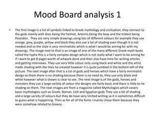 Mood Board analysis 1
• The first image is a list of symbols linked to Greek mythology and civilization, they connect to
the gods mainly with Ares being the helmet, Artemis being the bow and the trident being
Poseidon. They are very simple drawings using lots of different colours for example they use
orange, grey, purple, yellow and black they also use a lot of shading even though it is not
needed and so the style is very minimalistic which is what I would be aiming for with my
drawings. The image next to that is an image of one of the many different Greek myth beats
called the hydra this is a fairly complex design which is not really what I want to be aiming for
if I want to get 8 pages worth of artwork done and then also have time for writing articles
and getting interviews. They use very little colour only using black and white and the artist
made shading with the lines he created however it is quite jumbled in the bottom left of the
picture. The next image after that is a list of gods and heroes which have a fairly minimalist
design to them there is no shading because there is no need to, they use only black and
white however what is shown is clear to see. The next image is of the gods, heroes and
monsters they use a large variety of colour the designs are fairly basic and there is little to no
shading on them. The next images are from a magazine called Mythologies which covers
basic mythologies such as Greek, Roman, Celt and Egyptian gods They use a lot of shading
and a large variety of colours but they do have very limited writing so it is sometimes difficult
to guess what is happening. Then as for all of the fonts I mainly chose them because they
were somehow related to Greece.
 
