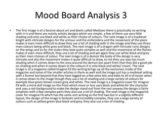 Mood Board Analysis 3
• The first image is of a fanzine about art and devils called Mediovo there is practically no writing
with in it and there are mainly artistic designs which are simple, a few of them use very little
shading and only use black and white as their choice of colours. The next image is of a medieval
knight with intricate designs for the armour and the embroidery and the movement of the piece
makes it even more difficult to draw they use a lot of shading with in the image and they use three
main colours being white grey and black. The next image is of a dragon with intricate runic designs
on the wings and as for the scales they look quite complex as well and the movement of the flames
makes it even more difficult, they use a lot of shading and yet again they use white black and grey
as their main choices of colour. The next image is of a demon the body of the design is very
intricate and also the movement makes it quite difficult to draw, to me they use way too much
shading when it comes down to the area around the demon but apart from that they did a good job
on shading and when it comes down to the colours it is only black and white/ cream. The next
image is of a magazine called Imagine FX the writing brings up all the exclusives inside of the
magazine and some of the smaller articles in there as well and the image just has a medieval setting
with a farmer but beyond that they have tagged on a few extra bits and bobs to ell it of easier when
it comes down to the image though they use a lot of shading and a large variety of colours for
example blue green brown cream grey and white. The next image is a magazine cover for Imagine
FX with a more dull image on the front which more or less uses black and white for the character
and uses a red background to make the design stand out from the rest anyway the design is fairly
simplistic with a few complex parts they also use a lot of shading. The next image is the magazine
cover for Imagine FX which has the same sort writing as the first two but in a slightly different
layout, the design of the image is fantastic and incredibly complex, they use a large variety of
colours such as yellow green blue black and grey, they also use a ton of shading.
 