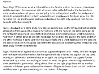 Pagination:
Cover Page: Write about what articles will be in the fanzine such as the reviews, interviews
and the concepts I have come up with all tucked in far to the left and at the bottom have
some random pictures of games you are going to be writing about and for the background
either do a character design or both a character and a background for it and as for the title
have it at the top and then also add some adverts on the right only small and then have a
barcode at the bottom right.
Page 1+2: Advert for a game and a new console coming out. On the left page it will be a large
screen shot from a game that I would have drawn, with the name of the game being put to
the far top left corner and towards the bottom have a mini description of what the game is.
And when it comes down to the right hand page have a bit of the page of the game and then
the other half have it being sold with the new console and a short description of the sale and
the console and also have a price tag next to the console and a percentage for what price was
taken away from the original deal.
Page 3+4: Review of a game with pictures to support the points that I make, all of the images
with in the piece will be drawn as for the layout I will add a title to the page at the top some
writing just bellow that and then have an image in the background of the page to further
either back up a point I was making or have a visual of the game I was making a review of to
show exactly what game I was talking about. Then on the right page there will be another
review of a different game review with same sort of layout with text down the left hand side
and then have it grow out to the right at the bottom of the page.
 