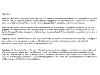 Pagination:
Page 5+6: Exclusive on Pokémon with interview from a fan, drawn images of different Pokémon, on one page there will be an
interview with just a colour background and then on the next page there will be all the pictures I was on about and when it
comes down to the writing of how to put the interview to paper I don’t really know how to do that very well.
Page 7+8: Exclusive on Rainbow Six Siege with interview from a fan, drawn images of settings and characters, on the right
page there will be the interview with a background colour to match what the game is and on the left page there will be a
bunch of images of rainbow six siege all being hand drawn characters hopefully they look alright because I am not the best at
human anatomy.
Page 9+10: Fan art sent in from fans, on Both pages there will be fan art which I will have have drawn set into a sort of grid if
that is not a good enough design when I get to it I will change it and underneath each picture there will be a brief
explanation of what game it is and which character or setting it is.
Back Page: Tell them what will be in the copy of the fanzine if there are any next copies of fanzines, have a nice background
of a nice setting from a game with a sort of tint to it I haven’t decided what kind of tint however the image like the front
cover will cover the page and have the writing in front of it the writing will be set out with different colour boxes to make it
stand out with there being one of these shapes in the top right corner the bottom left corner and the left side and then there
will be pinstripes at the bottom for contact details.
 