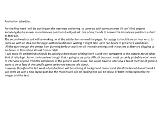 Production schedule:
For the first week I will be working on the interview and trying to come up with some answers if I can’t find anyone
knowledgably to answer my interviews questions I will just ask one of my friends to answer the interviews questions as best
as they can.
The second week or so I will be working on all the articles for some of the pages. For a page it should take an hour or so to
come up with an idea, but for pages with more detailed writing it might take up to two hours to get what I want down.
All the way through the project I am planning to do artwork for all the main settings and characters as they are all going to
be drawn in Photoshop almost from scratch.
I will know if I am behind schedule by looking at how much writing there is and then compare it to the pictures to see what
kind of ratio I get. As for the interview though that is going to be quite difficult because I most certainly probably won’t want
to interview anyone from the companies of the games I want to use, so I would have to interview a fan of the type of games I
want to do or fans of the specific game series you want to talk about.
However though in the last week of production I will be looking at background colours and also if the layout doesn’t work I
will come up with a new layout plan but the main issue I will be looking into will be colour of both the backgrounds the
images and the text.
 