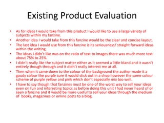 Existing Product Evaluation
• As for ideas I would take from this product I would like to use a large variety of
subjects within my fanzine.
• Another idea I would take from this fanzine would be the clear and concise layout.
• The last idea I would use from this fanzine is its seriousness/ straight forward ideas
within the writing.
• The ideas I didn’t like was on the ratio of text to images there was much more text
about 75% to 25%.
• I didn’t really like the subject matter either as it seemed a little bland and it wasn’t
entirely though through and it didn’t really interest me at all.
• Then when it came down to the colour of the background the author made it a
gaudy colour like purple sure it would stick out in a shop however the same colour
scheme of purple yellow and pink which don’t especially mix too well.
• I have to say though that fanzines must be one of the worst way to sell your ideas
even on fun and interesting topics as before doing this unit I had never heard of or
seen a fanzine and it would be more useful to sell your ideas through the medium
of books, magazines or online posts to a blog.
 