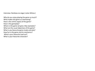 Interview: Rainbow six siege ( Julian Wilcox )
Why do you enjoy playing the game so much?
What makes the game so interesting?
How is the online aspect of the game?
How is the gameplay?
Where is the game set give a few examples?
What are the usual objectives of the game?
What is you favourite game mode and why?
How fun is the game and its mechanics?
What is your favourite load out?
What is your favourite character?
 