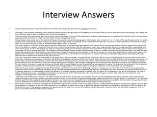 Interview Answers
• I enjoy the game because it implements elements of reality while keeping the game fun and engaging for everyone
• The reason I find the game interesting is that unlike most games there are a large number of strategies you can use each time you play to enter and control the buildings, this is partly due
to the different types of walls in the game (soft, hard and unbreakable).
• The community is very competitive, each round seems to be a battle to get to the top of the leaderboards, however, some people are so competitive that they are toxic to the community
expecting people to perform at a high level even when they are trying to play for fun.
• The gameplay is very varied, due to the majority of the game being online you will be playing against other players head to head in a 5 vs 5 in terms of the way the game works it is varied
because of the multitude of strategies that you can use, the game relies heavily on teamwork as some operators in the game are "counters" to other operators so communication is key
when it is not present it tends to have an overwhelmingly negative effect on the team.
• Each map is based on a different location around the world, while some of the maps have been updated to be either from the past of more modern than they are generally close to real.
some of my favourite maps are Presidential Plane this is set in America on an airstrip, I like this is because it is very close range and high risk when moving around the map allowing for a
more intense game as well as the ability to use snipers to shoot through the glass on the plane which are immune to other weapons fire; Villa which is based in Brazil, because again it is
close range it is also on several levels with a lot of external soft walls making it riskier to roam around the map as well is it to enter the map as people can poke holes in the walls and look
outside for attackers and my final favourite map is Tower which is based in South Korea, this is because of the sise of the map, it is rather large allowing for an easier entrance due to the
large number of entrances it also makes stealthy play style more possible as it would take enemy operators to position themselves to a dead friendly as well as locating you after you
have shot due to ability to hide because of the size of the map.
• There are 3 main game modes that are available in PvP Bomb, Secure area and Hostage. The goal of Bomb is to plant a defuser at one of two bombsites on the map, (the location of the
bomb sites are determined by players in ranked) or kill all of the enemy players by the end of the round timer if neither are met by the end the defenders of that round are the winners. In
Secure area, you have to attack and hold an area in the map or kill all of the enemies, the securing of the area is halted if there are any defenders on the point. in hostage, the attackers
have to either kill all of the enemies or rescue the hostage and escape the building, if the hostage is killed by one of the teams the other team wins that round. The usual amount of time
for each round is 4 minutes in casual and 3 minutes in ranked, while in casual the goal is to win 3 rounds before your opponent in ranked it is situational, the initial goal is first to 4 points,
however, if both teams have 3 points when one reaches 4 points the game goes into overtime and the round goal is raised to 5 rounds won before you win that game.
• My favourite game mode is usually Bomb as the defenders have spread their resources thinner defending 2 places at once also you can extend the timer for the round by planting the
defuser it is also is the only game mode that allows you to move off the objective while also compleating the objective, meaning that you have time when you plant the defuser to create
a makeshift defence or to find an angle to defend the defuser if all attackers die when the defuser is planted there is a chance for the attackers to still win as the defenders still have to
defuse the bomb, this creates a more balanced and drawn out game mode where both teams have a fair chance to win the game, another thing is that you can implement more
strategies into the games due to the nature of the games
• I think that some of the games mechanics are rather annoying at times as they can be used is an unrealistic manner, such as the ability to poke a hole a wall by melee' ing it and then
shooting through it as the hole created is very small and hard to notice so you could hit the wall and hold an angle, people also like to sit in corners which isn't unrealistic it's just annoying
at times, apart from the occasional issues the game mechanics are smooth and can change the tide of battle I think certain mechanics are quite fun like the melee in the game as it is seen
as an accomplishment to melee someone as well as getting a "wall bang" which as shooting blindly through a wall and killing someone.
• My favourite character in the game is Thatcher due to the British origin of the character as well as his ability to throw an EMP grenade that destroys any electronic gadgets nearby as well
as his weapons my favourite of two the L86A2 the recoil on it is moderate to match the fire rate, as well as the damage, being quite high allowing for more kills per clip. the sidearms for
the British are some of the signature weapons of the game primarily the Smg-11 as it is one of few sidearms that is automatic, I, however, prefer the pistol with a suppressor on it as it
gives me a stealthy alternative to the primary weapon.
 