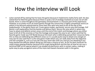 How the interview will Look
• Julian started off by stating that he loves the game because it implements reality fairly well. He also
stated that he liked the game because there is quite a lot of strategy involved so it was not all skill
based, there is some thought to the gameplay and teamwork is a massive part of the experience.
However as to pretty much all online games though the community is highly competitive and to an
extent it has become popularized by some toxic fans who only want to be at the top of the
leaderboards. In the game there are 3 main game modes, pvp bomb, secure area and hostage. PvP
Bomb is self-explanatory find the bombs and defuse them, Secure the area which is where you
have to attack and defend certain areas until the end of the match and Hostage where you either
have to kill all of the enemies or free the hostage and escape the area to win. Julian said that his
favorite game mode was PvP Bomb because the team who is defending spread their resources fairly
thin as they are defending two different areas so it is usually quite easy to attack one and get an
easy win he also said that it is the only game mode where you can walk away from the objective
and still complete it, such as if you die and your team dies with you and you are attacking if you
have planted the diffuser before dying you still have a chance to win. As for his best character he
really enjoys playing thatcher because of his origin being British and the fact at how he can use a
technical EMP as his special attack it can disable all electronics with in certain radius, making it
quite easy to play up against some of the more tech based characters with in the game.
 