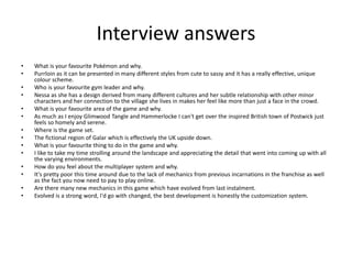 Interview answers
• What is your favourite Pokémon and why.
• Purrloin as it can be presented in many different styles from cute to sassy and it has a really effective, unique
colour scheme.
• Who is your favourite gym leader and why.
• Nessa as she has a design derived from many different cultures and her subtle relationship with other minor
characters and her connection to the village she lives in makes her feel like more than just a face in the crowd.
• What is your favourite area of the game and why.
• As much as I enjoy Glimwood Tangle and Hammerlocke I can't get over the inspired British town of Postwick just
feels so homely and serene.
• Where is the game set.
• The fictional region of Galar which is effectively the UK upside down.
• What is your favourite thing to do in the game and why.
• I like to take my time strolling around the landscape and appreciating the detail that went into coming up with all
the varying environments.
• How do you feel about the multiplayer system and why.
• It's pretty poor this time around due to the lack of mechanics from previous incarnations in the franchise as well
as the fact you now need to pay to play online.
• Are there many new mechanics in this game which have evolved from last instalment.
• Evolved is a strong word, I'd go with changed, the best development is honestly the customization system.
 
