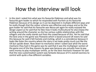 How the interview will look
• In the start I asked him what was his favourite Pokémon and what was his
favourite gym leader to which he responded with Purrloin as his favourite
Pokémon because of its design as it can be depicted in multiple different ways and
he really though that the colour scheme was effective and unique and as for the
gym leader he said that his favourite was Nessa yet again he really enjoyed the
design aspect as he said that he likes how it looks multicultural he also enjoys the
writing around the character as she has various subtle relationships with the
villagers and she really stands out from the crowd because of this. Yet he said that
the best area in the game was Postwick which is based around UK towns he said
this because he said it felt homely and inviting, which is a coincidence because it
looks like Galar the country where the story is set looks pretty much just like the
UK but upside down. Now down to mechanics when I asked Jack what the worst
mechanic they had in the game was he said that it was the multiplayer section of
the game one of the few reasons he gave was because you actually have to pay
extra money to play multiplayer online, as for the best mechanic however he said
that the new customization system was fantastic because of it’s overall easiness to
control with quite a few different variables.
 