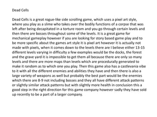 Dead Cells
Dead Cells is a great rogue-like side scrolling game, which uses a pixel art style,
where you play as a slime who takes over the bodily functions of a corpse that was
left after being decapitated in a torture room and you go through certain levels and
then there are bosses throughout some of the levels. It is a great game for
mechanical gameplay however if you are looking for story based game play and to
be more specific about the games art style it is pixel art however it is actually not
made with pixels, when it comes down to the levels there are I believe either 13-15
different levels varying in difficulty a few examples would be the docks, the forest
and the grave yard it is impossible to get them all because there are only so many
levels and there are more maps than levels which are procedurally generated to
make it random as to which one you play. Then this game also has a castlevania vibe
to it with all the different enemies and abilities they have and then there is also a
large variety of weapons as well but probably the best part would be the enemies
which there are 8-9 not including bosses and they all have different attack patterns
or slightly similar attack patterns but with slightly more health in conclusion this a
good step in the right direction for this game company however sadly they have sold
up recently to be a part of a larger company.
 