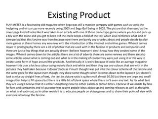 Existing Product
PLAY METER is a fascinating old magazine when Sega was still a massive company with games such as sonic the
hedgehog and virtua cop more recently being 2003 and Sega Golf being in 2002. The picture that they used as the
cover page kind of looks like it was taken in an arcade with one of those crane type games where you try and pick up
a toy with the crane and you get to keep it if the crane keeps a hold of the toy, which also reinforces what kind of
time period that this fanzine was from because now there are barely any arcades about and people decide to play
more games at there homes any way now with the introduction of the internet and online games. When it comes
down to photography there are a lot of photos that are used with in the fanzine of products and companies and
there are just a few things that are actually drawn I believe however I don’t know how they created some of the
images. When it comes down to the articles there are a lot of adverts there are some reviews and there are also
some articles about what is coming out and what is in the making of course they were just using it in this way to
create some form of hype around the products. Aesthetically it is weird because it looks like an average magazine
however this uses a lot less colour using mainly black and white and then they use any colours that are with in the
pictures they had taken because it doesn’t look as if much thought was put into the colour scheme of the fanzine and
the same goes for the layout even though they show some thought when it comes down to the layout it just doesn’t
look as nice as straight lines of text, the text to picture ratio is quite small almost 50:50 but there are large and small
images that help to fill spaces but there is a little bit of blank space where there isn’t even any text. As for what text
they are using I believe that it is either something close to either Calibri or roman times. I believe it was made by fans
for fans and companies and it’s purpose was to give people ideas about up and coming releases as well as thoughts
on what is already out, so in other words it is to educate people on video games and to share their point of view with
everyone who buys the fanzine.
 