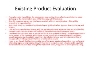 Existing Product Evaluation
• From play meter I would take the video games idea and put it into a fanzine and bring the video
games up to the more modern ones rather than stay with the classics.
• Also this magazine was set out clearly and concisely which is something that I think will be
imperative to my production.
• Also I think that it is a good and fun idea to have a 50:50 split when it comes down to the text and
images.
• I like it’s more casual colour scheme with the backgrounds being white and then all the real colour
comes through from the images still making it vibrant but not over the top and gaudy.
• I also really like the cover page as it is packed to the brim however it doesn’t really relate too much
to the subject of the magazine with it being a crane game from an arcade however it still looks
visually appealing but it probably would have done better to have used fan art or something of
characters from videogames on the front cover to entice people.
• I have to say though that fanzines must be one of the worst way to sell your ideas even on fun and
interesting topics as before doing this unit I had never heard of or seen a fanzine and it would be
more useful to sell your ideas through the medium of books, magazines or online posts to a blog.
 