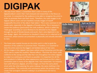 DIGIPAK• Like pop music videos, a convention that is seen in many of the
digipaks/album covers that I had analyzed and researched, is the focus on
the artist. It is essential for the audience to be able to recognise the artist in
order to promote them and their music. Therefore, the main images in my
digipak (album cover and lyric booklet) include images of myself
(supposefly the artist of the album ‘Ada Satka’). This is very common in real
media texts, especially in the digipaks of female artists. This is because it
causes the audience (particularly the male audience, which is called the
‘male gaze’ according to Laura Mulvey) to be attracted to the digipak
through the use of female beauty and youth, that is also depicted in my
own design. Again, this conforms to Goodwin’s theory as it is referred to as
voyeurism, where women are presented as physically and sexually desirable
to men.
• The front cover mainly focuses on the artist and it is vital to grab the
attention of the audience to promote them. Therefore, it is essential to
have the artist name be the biggest and boldest piece of text seen.
• All the images in the digipak have been edited using Photoshop and the app
VSCO cam to create the youthful, filtered effects. I find that this finish really
conforms to the young and hip vibe that runs throughout the entire digipak
to make it as continuous and fluent as possible. It is important for all the
print products to follow the same appearance and formats as this is also a
convention seen in many of the digipaks that I had researched. For instance,
here with Rihanna’s digipak, all of the images are from the same photo
shoot with the artist wearing the same makeup, the same clothing in the
same locations. This continuity and consistency within the products help
create that synergistic element making it as professional and real as
 