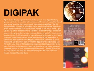 • Again to add that synergistic element that is seen in most digipaks of any
genre, I wanted to connect my print products with my music video therefore, I
used actual screen grabs from my music video within my digipak. The CD
design includes an image of a sparkler that is seen in the first few clips of my
music video and I found that this works nicely next to the album name ‘Light
Up The Sky’ which also conforms to Goodwin’s theory of having a connection
between the lyrics and the visuals. I also used a screen grab of a location shot
also seen in the first few seconds of my music video for the back cover. I found
that using a location shot as my image really enhanced the text making it
clearer and more visible to read. My back cover can be compared to a real
media text; David Guetta’s back cover of his digipak for the album ‘Pop Life’.
The text is very clear as the background image is not as sharp, similar to my
own. The focus of the back cover is on the songs (what the album contains)
therefore, Instead of using another image of the artist, I wanted to focus on
the song list also and keep the main artist image for the front cover as it
focuses more on the artist there.
DIGIPAK
 