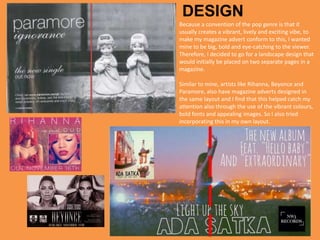 Because a convention of the pop genre is that it
usually creates a vibrant, lively and exciting vibe, to
make my magazine advert conform to this, I wanted
mine to be big, bold and eye-catching to the viewer.
Therefore, I decided to go for a landscape design that
would initially be placed on two separate pages in a
magazine.
Similar to mine, artists like Rihanna, Beyonce and
Paramore, also have magazine adverts designed in
the same layout and I find that this helped catch my
attention also through the use of the vibrant colours,
bold fonts and appealing images. So I also tried
incorporating this in my own layout.
DESIGN
 