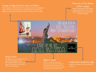 Features of the album
(other songs)
A general convention of real existing
print products. Seen in pop artist’s
magazine adverts such as Katy Perry
and Ellie Goulding.
Production company logo
Another convention of real existing print
products.
Artist name
The biggest and most visible piece of
text on the magazine advert.
This self promotes the artist as it is
placed in the centre of the advert
and at a big sized font.
Album name
The font is clear and easy to read
similar to the features of the album. It
is placed above the artist name and in
the centre of the entire advert to make
it clear that this is the album name.
Image of digipak/front cover of album
Adds synergistic element that links the magazine advert, the digipak as
well as the music video itself as the images used for the advert and
digipak are at scenes and locations seen in the clips of a music video.
 