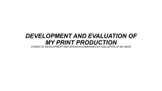 DEVELOPMENT AND EVALUATION OF
MY PRINT PRODUCTIONSTAGES OF DEVELOPMENT AND DESIGN ACCOMPANIED BY EVALUATION OF MY IDEAS
 