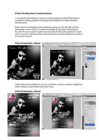 Print Production Construction
I used Adobe Photoshop to create my print products; Adobe Photoshop is
a graphics editing program developed and published by Adobe Systems
Incorporated.

Below shows the finished print production pieces on the left side and the
photoshop version of how I created including all the layers and tools etc.
In order for me to get the right measurements for the print products I made
some research to get the precise measurements, this then helped me work on
an accurate canvas.


Print Production- Album




I then used various effects as you can see below, such as contrast, brightness,
colour balance, paint brush and many more.

Print Production- Advert
 