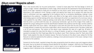 Album cover/ Magazine advert -
Draft 2 This is the second draft, for my print productions. I aimed to move away from the first design in terms of
using an image. Instead I attempted to create a logo, which would be the spearhead of the brand identity. In
terms of the logo I wanted to really put an emphasis on the artist’s name, which would help make it more
distinctive in the audience’s mind. Having a rough and sketchy font helps me to project this idea that the
artist is unfinished, and raw, suggesting to the audience that he is constantly developing, making it more
appealing to the audience. I decided to add a star effect to the logo, which simply echoes this idea of my
artist being superior and like looking at the stars, listening to the artist is an experience of a numinous nature.
I also applied this stat effect, simply by dotting small white dots of different sizes around, to echo this idea
that the artist is up there with the stars. As I previously mentioned, I got rid of the image of the cradle as I
wanted the unique selling point to be the identification between the audience and the logo, not the audience
and the cradle (from the music video). I did decide to stick with the same font for the name of the album. I
strongly believe it creates this real home-made effect, which teaches the audience that it has been made with
a lot of care and passion. The colours of the album cover replicates this idea of a night sky. Of which is
intended to project this idea that the album is a thing of dreams, as well as a thing of pure beauty. I really
wanted to recreate this Pink Floyd-type effect for my album cover. Their infamous cover for ‘Dark side of the
Moon’ really exploits this idea of simplistic beauty. The lack of activity on the album cover, allows for the few
features to really be explored by the audience, creating a more personal essence to the cover, making it more
attractive to the audience.
Similarly to the first draft, I wanted to keep the vibes projected by both the album cover and magazine advert
the same, due to my desire of creating a brand identity for the album. However, I did find a lot of dead space
on this image. Dead space on an album cover is not as significant as it isn’t as noticeable, however on this
magazine cover it did prove to be, somewhat, a bit of an aesthetical issue.
 