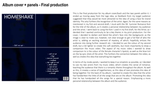 Album cover + panels - Final production
This is the final production for my album cover/back and the two panels within it. I
ended up moving away from the logo idea, as feedback from my target audience
suggested that they would be more attracted to the idea of using a face for brand
identity. This also furthers the recognition of the artist. Again, for the same reasons as
mentioned in my first and second draft, I stuck with the DK Summer Romance font
for the title of the album, as it creates a personal relationship between my audience
and the artist. I went back to using the font I used in my first draft, for the Artist; as I
decided that I wanted continuity to be a key theme in my print production. For the
cover, I decided to darken and blend the artist’s face into the background, as the
image is clear to make out, however, not clear enough to get a full feel of who the
artist is; adding an exciting element of mystery, of which, hopefully, entices the
audience into doing further research etc. I decided to use the colour of my second
draft, but a bit lighter to create this soft aesthetic, but more importantly to draw a
comparison the music video. The aspect of my music video I wanted to draw
comparison to is the colour of the female character’s lipstick, as well as the blue tint
on the lip-sync shots of the artist. This furthers the connection between the video, as
well as creates this idea that everything ties together.
In terms of my inside panels, I wanted to keep it as simplistic as possible, so I decided
to use my two actors from my music video; which creates this sense of romance,
teaching the audience that there is a romantic theme throughout the album. As well
as this, it creates a sense of togetherness, as this idea of love promotes this idea of
being together. For the back of my album, I wanted to create this idea that the artist
has handwritten the titles of all the songs that are on the album. Promoting this idea
that he has handpicked all the songs for a special reason. Emphasizing a more
personal relationship between the album and the audience.
 