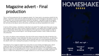 Magazine advert - Final
production
This is my final production for my magazine advert. As I have said in my previous drafts for the
advert, I wanted to stick with this idea of having the same sort of design as the album cover, as
it creates this, sort of, brand identity/similarity for the album. I decided to add the five gold
stars, just underneath the artist’s name, as it creates this instant feel of quality to the album,
but not only to the album, but to the artist, as the stars are almost attached to his name.
In terms of the reviews, I decided to make them very bold. This might seem like quite an easy
and simplistic idea, but it was a choice made by myself as I am aware that my target audience
live in a generation where they rely and depend on the opinions of other people in order to
want to listen to/buy something etc. and having the good reviews in bold, makes the album
very attractive.
As I said in my album cover evaluation, the shot of the artist creates this idea of identity, but
also mystery. However, it also replicates this idea of a portrait, and furthermore, an idea of art.
The image itself looks a bit like a sketch, which could be seen as a visual representation that
the album itself is art, making the prospect of listening to it seem more exciting and attractive.
The bottom of my magazine advert has many links to social media and digital apps, which
makes the album more accessible and appealing to my target audience, as they are a
generation who do everything on their phone. With the promotion of the availability of the
album on apps such as Spotify (which is most accessible to students; my target audience),the
album is made more attractive to my target audience as it can be easily accessed by them.
 