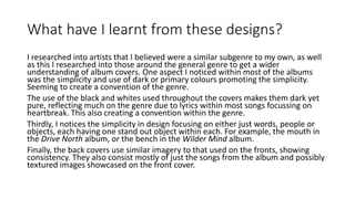 What have I learnt from these designs?
I researched into artists that I believed were a similar subgenre to my own, as well
as this I researched into those around the general genre to get a wider
understanding of album covers. One aspect I noticed within most of the albums
was the simplicity and use of dark or primary colours promoting the simplicity.
Seeming to create a convention of the genre.
The use of the black and whites used throughout the covers makes them dark yet
pure, reflecting much on the genre due to lyrics within most songs focussing on
heartbreak. This also creating a convention within the genre.
Thirdly, I notices the simplicity in design focusing on either just words, people or
objects, each having one stand out object within each. For example, the mouth in
the Drive North album, or the bench in the Wilder Mind album.
Finally, the back covers use similar imagery to that used on the fronts, showing
consistency. They also consist mostly of just the songs from the album and possibly
textured images showcased on the front cover.
 