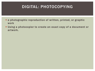  a photographic reproduction of written, printed, or graphic
work
 Using a photocopier to create an exact copy of a document or
artwork.
DIGITAL: PHOTOCOPYING
 