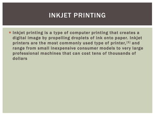  Inkjet printing is a type of computer printing that creates a
digital image by propelling droplets of ink onto paper. Inkjet
printers are the most commonly used type of printer,[1] and
range from small inexpensive consumer models to very large
professional machines that can cost tens of thousands of
dollars
INKJET PRINTING
 