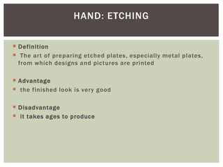  Definition
 The art of preparing etched plates, especially metal plates,
from which designs and pictures are printed
 Advantage
 the finished look is very good
 Disadvantage
 it takes ages to produce
HAND: ETCHING
 