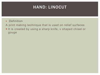  Definition
A print making technique that is used on relief surfaces
 It is created by using a sharp knife, v shaped chisel or
gouge
HAND: LINOCUT
 