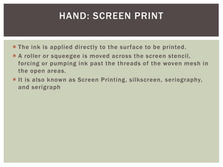  The ink is applied directly to the surface to be printed.
 A roller or squeegee is moved across the screen stencil,
forcing or pumping ink past the threads of the woven mesh in
the open areas.
 It is also known as Screen Printing, silkscreen, seriography,
and serigraph
HAND: SCREEN PRINT
 