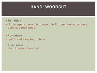  Definition
 An image is carved into wood, in Europe most commonly
used is beech wood.
 Advantage
 quick and easy to produce
 Disadvantage
 hard to engrave small text
HAND: WOODCUT
 