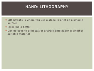  Lithography is where you use a stone to print on a smooth
surface.
 Invented in 1796
 Can be used to print text or artwork onto paper or another
suitable material
HAND: LITHOGRAPHY
 