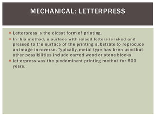  Letterpress is the oldest form of printing.
 In this method, a surface with raised letters is inked and
pressed to the surface of the printing substrate to reproduce
an image in reverse. Typically, metal type has been used but
other possibilities include carved wood or stone blocks.
 letterpress was the predominant printing method for 500
years.
MECHANICAL: LETTERPRESS
 