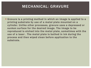  Gravure is a printing method in which an image is applied to a
printing substrate by use of a metal plate mounted on a
cylinder. Unlike other processes, gravure uses a depressed or
sunken surface for the desired image. The image to be
reproduced is etched into the metal plate, sometimes with the
use of a laser . The metal plate is bathed in ink during the
process and then wiped clean before application to the
substrate.
MECHANICAL: GRAVURE
 