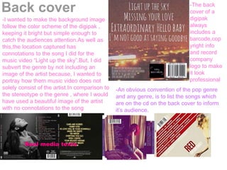 Back cover
-An obvious convention of the pop genre
and any genre, is to list the songs which
are on the cd on the back cover to inform
it’s audience.
-The back
cover of a
digipak
always
includes a
barcode,cop
yright info
and record
company
logo to make
it look
professional
-I wanted to make the background image
follow the color scheme of the digipak ,
keeping it bright but simple enough to
catch the audiences attention.As well as
this,the location captured has
connotations to the song I did for the
music video “Light up the sky”.But, I did
subvert the genre by not including an
image of the artist because, I wanted to
portray how them music video does not
solely consist of the artist.In comparison to
the stereotype o the genre , where I would
have used a beautiful image of the artist
with no connotations to the song
Real media texts
 