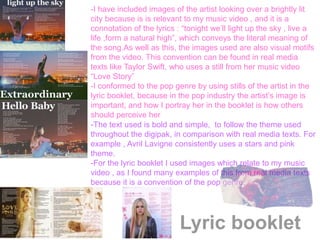 Lyric booklet
-I have included images of the artist looking over a brightly lit
city because is is relevant to my music video , and it is a
connotation of the lyrics : “tonight we’ll light up the sky , live a
life ,form a natural high”, which conveys the literal meaning of
the song.As well as this, the images used are also visual motifs
from the video. This convention can be found in real media
texts like Taylor Swift, who uses a still from her music video
“Love Story”
-I conformed to the pop genre by using stills of the artist in the
lyric booklet, because in the pop industry the artist’s image is
important, and how I portray her in the booklet is how others
should perceive her
-The text used is bold and simple, to follow the theme used
throughout the digipak, in comparison with real media texts. For
example , Avril Lavigne consistently uses a stars and pink
theme.
-For the lyric booklet I used images which relate to my music
video , as I found many examples of this from real media texts
because it is a convention of the pop genre.
 