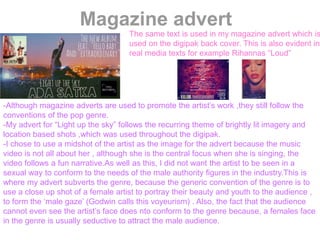 Magazine advert
The same text is used in my magazine advert which is
used on the digipak back cover. This is also evident in
real media texts for example Rihannas “Loud”
-Although magazine adverts are used to promote the artist’s work ,they still follow the
conventions of the pop genre.
-My advert for “Light up the sky” follows the recurring theme of brightly lit imagery and
location based shots ,which was used throughout the digipak.
-I chose to use a midshot of the artist as the image for the advert because the music
video is not all about her , although she is the central focus when she is singing, the
video follows a fun narrative.As well as this, I did not want the artist to be seen in a
sexual way to conform to the needs of the male authority figures in the industry.This is
where my advert subverts the genre, because the generic convention of the genre is to
use a close up shot of a female artist to portray their beauty and youth to the audience ,
to form the ‘male gaze’ (Godwin calls this voyeurism) . Also, the fact that the audience
cannot even see the artist’s face does nto conform to the genre because, a females face
in the genre is usually seductive to attract the male audience.
 