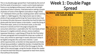 Week 1: Double Page
Spread
This is my double page spread that I had made by the end of
the first week of production.I used a comic book explosion
frame as my backgroundbecause it works with my bright
and vibrant colourscheme, I had plannedon taking a couple
of photos of some of the fighters and add an image of the
"vs" inbetween them just like a loadingscreen when starting
a fight in a fighting game. My original plan was to take a
photo of two people performing the fusion dance but I had
to remove this plan because it would be too hard to take this
photo with the lack of space in the studio. I used the Gang of
Three font style, same as on the front cover, as the title
because it standsout from the page and grabs the
consumers attention;I used dekiru for the main body of text
because it is legible and still, almost, mimics tradition
Japanese literature.I used Gang of Three for the first letter
of every paragraphand increased the drop cap number of
lines, very similarto openingsin novels, because it helpsit
be legible and grabs the consumers interest. I used
white Japanesedots as borders to help separate each body
of text because before I added the border, it looked like the
text had to be read from far left of the first page to the far
right of the second page; using the border allowsthe reader
to read the text that they are supposed to read more clearly
than without the border.
 