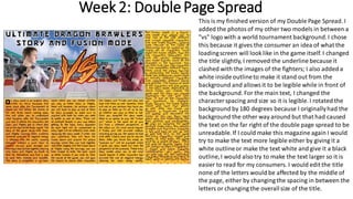 Week 2: DoublePage Spread
This is my finished version of my Double Page Spread. I
added the photosof my other two models in between a
"vs" logo with a world tournament background.I chose
this because it gives the consumer an idea of what the
loadingscreen will look like in the game itself. I changed
the title slightly, I removed the underline because it
clashed with the images of the fighters; I also added a
white inside outlineto make it stand out from the
background and allowsit to be legible while in front of
the background. For the main text, I changed the
characterspacing and size so it is legible. I rotated the
background by 180 degrees because I originallyhad the
background the other way around but that had caused
the text on the far right of the double page spread to be
unreadable.If I could make this magazine again I would
try to make the text more legible either by giving it a
white outlineor make the text white and give it a black
outline,I would also try to make the text larger so it is
easier to read for my consumers. I would edit the title
none of the letters would be affected by the middle of
the page, either by changing the spacing in between the
letters or changing the overallsize of the title.
 