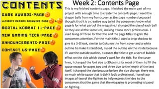 Week 2: Contents Page
This is my finished contents page. I finished the main part of my
project with enough time to create the contents page. I used the
dragon balls from my front cover as the page numbers because I
thought that it is a creative way to let the consumers know what
page is for what part of the magazine. I changed the size of each ball
so they are all the same size, making it look more professional. I
used Gang of Three for the title and the page titles to grab the
consumers attention. For the main title, I used a drop shadow to
give it a 3-D look, similar to Goku on the front cover and a white
outline to make it stand out, I used the outline on the inside because
if I use the outside outline, it causes the title to get a sort of bubble
effect on the title which doesn't work for the title. For the cover
lines, I changed the font size to 39 points for most of them to fill the
space except for pages two and three due to the length of the text
itself. I changed the size because before the size change, there was
so much white space that it didn't look professional. I used two
images of two of the fighters to help express the idea to the
consumers that the gamethat the magazineis promoting is based
on fighting.
 