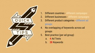 Confidential & Proprietary
1. Different countries - different campaigns
2. Different businesses - different campaigns
3. Different product categories - different ad
groups
4. No overlapping of keywords across ad
groups
5. Best practice (per ad group)
a. 4 Ad Texts
b. 20 Keywords
 