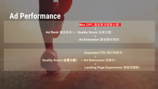 Confidential & Proprietary
Max CPC（最高單次點擊出價）
x
Ad Rank（廣告排名）= Quality Score（品質分數）
x
Ad Extension（廣告額外資訊）
Expected CTR（預計點擊率）
x
Quality Score（品質分數） = Ad Relevance（相聯性）
x
Landing Page Experience（著陸頁體驗）
Ad Performance
 