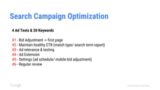 Confidential & Proprietary
Search Campaign Optimization
4 Ad Texts & 20 Keywords
#1 - Bid Adjustment -> first page
#2 - Maintain healthy CTR (match type/ search term report)
#3 - Ad relevance & testing
#4 - Ad Extension
#5 - Settings (ad schedule/ mobile bid adjustment)
#6 - Regular review
 
