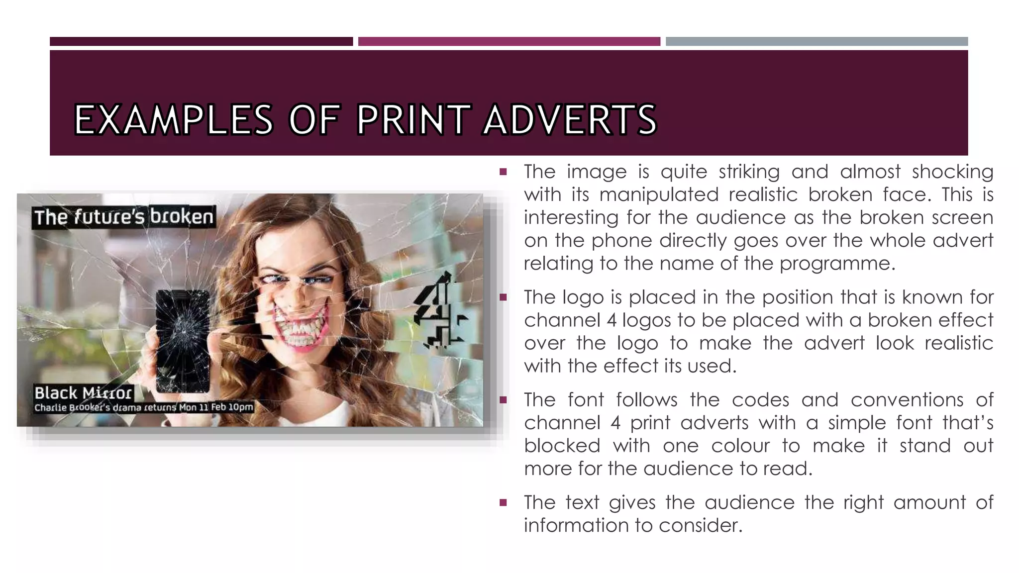  The image is quite striking and almost shocking
with its manipulated realistic broken face. This is
interesting for the audience as the broken screen
on the phone directly goes over the whole advert
relating to the name of the programme.
 The logo is placed in the position that is known for
channel 4 logos to be placed with a broken effect
over the logo to make the advert look realistic
with the effect its used.
 The font follows the codes and conventions of
channel 4 print adverts with a simple font that’s
blocked with one colour to make it stand out
more for the audience to read.
 The text gives the audience the right amount of
information to consider.
 