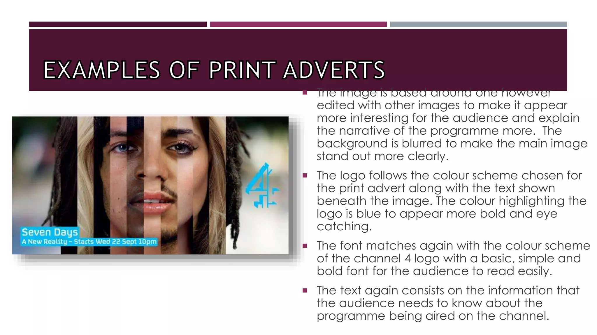  The image is based around one however
edited with other images to make it appear
more interesting for the audience and explain
the narrative of the programme more. The
background is blurred to make the main image
stand out more clearly.
 The logo follows the colour scheme chosen for
the print advert along with the text shown
beneath the image. The colour highlighting the
logo is blue to appear more bold and eye
catching.
 The font matches again with the colour scheme
of the channel 4 logo with a basic, simple and
bold font for the audience to read easily.
 The text again consists on the information that
the audience needs to know about the
programme being aired on the channel.
 