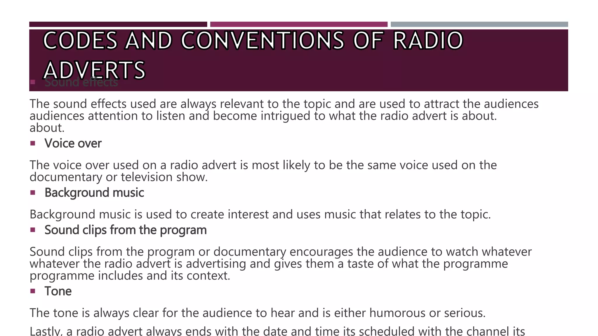  Sound effects
The sound effects used are always relevant to the topic and are used to attract the audiences
audiences attention to listen and become intrigued to what the radio advert is about.
about.
 Voice over
The voice over used on a radio advert is most likely to be the same voice used on the
documentary or television show.
 Background music
Background music is used to create interest and uses music that relates to the topic.
 Sound clips from the program
Sound clips from the program or documentary encourages the audience to watch whatever
whatever the radio advert is advertising and gives them a taste of what the programme
programme includes and its context.
 Tone
The tone is always clear for the audience to hear and is either humorous or serious.
Lastly, a radio advert always ends with the date and time its scheduled with the channel its
 