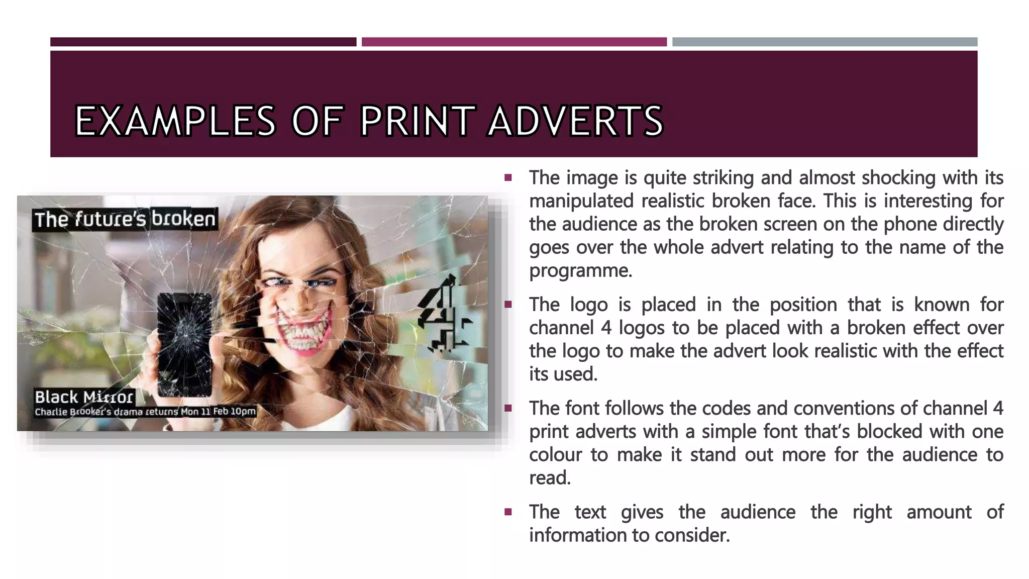  The image is quite striking and almost shocking with its
manipulated realistic broken face. This is interesting for
the audience as the broken screen on the phone directly
goes over the whole advert relating to the name of the
programme.
 The logo is placed in the position that is known for
channel 4 logos to be placed with a broken effect over
the logo to make the advert look realistic with the effect
its used.
 The font follows the codes and conventions of channel 4
print adverts with a simple font that’s blocked with one
colour to make it stand out more for the audience to
read.
 The text gives the audience the right amount of
information to consider.
 