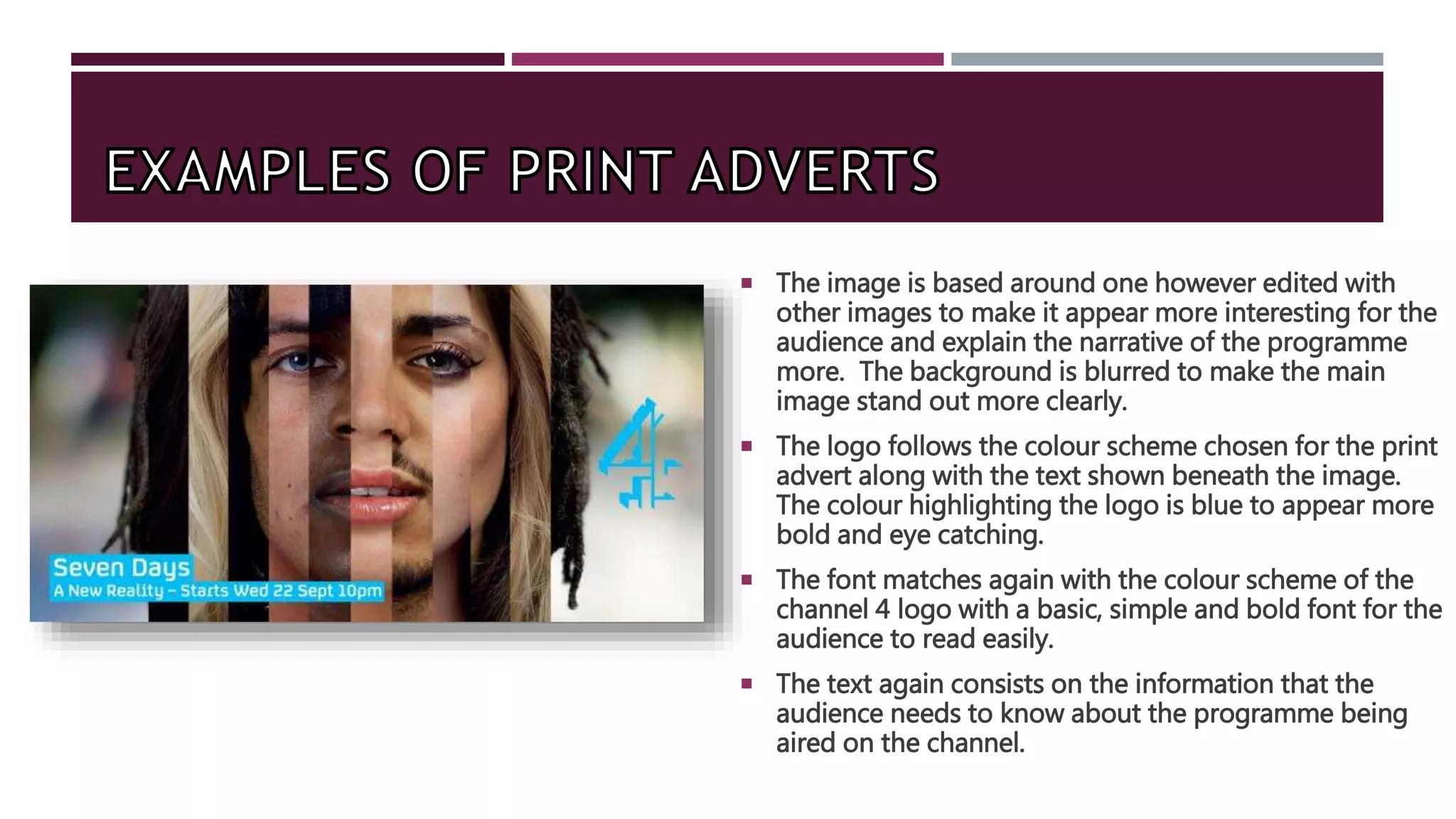  The image is based around one however edited with
other images to make it appear more interesting for the
audience and explain the narrative of the programme
more. The background is blurred to make the main
image stand out more clearly.
 The logo follows the colour scheme chosen for the print
advert along with the text shown beneath the image.
The colour highlighting the logo is blue to appear more
bold and eye catching.
 The font matches again with the colour scheme of the
channel 4 logo with a basic, simple and bold font for the
audience to read easily.
 The text again consists on the information that the
audience needs to know about the programme being
aired on the channel.
 